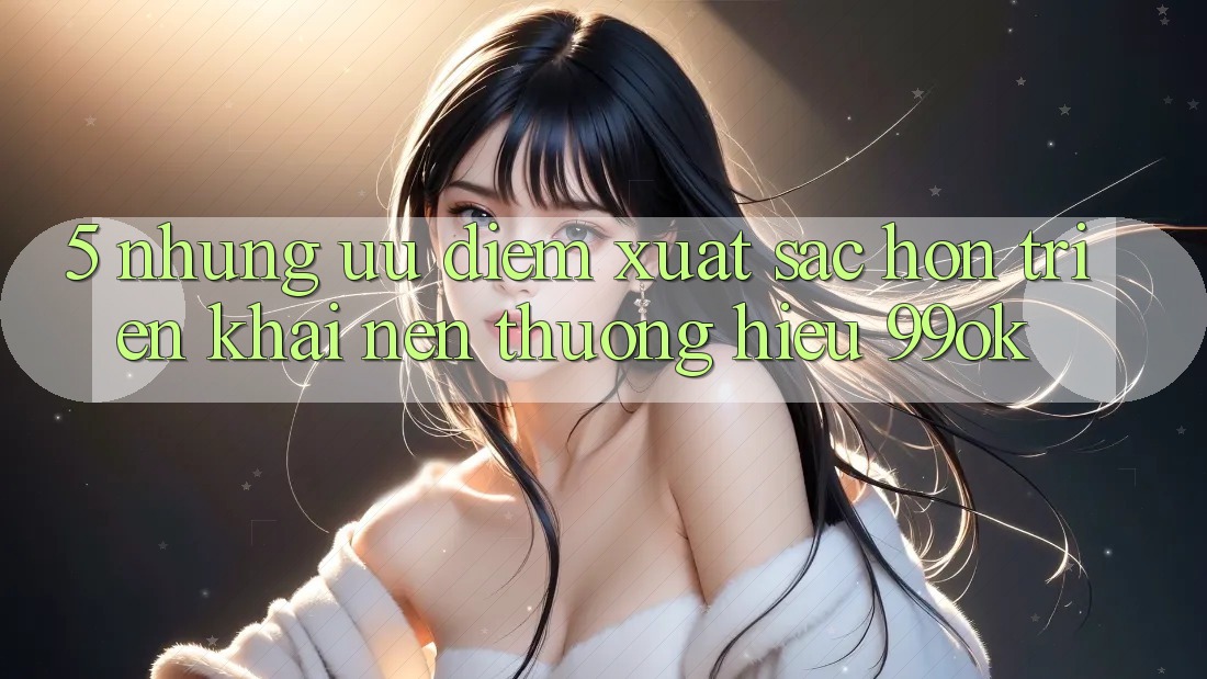 5. Những Ưu Điểm Xuất sắc hơn Triển khai Nên Thương Hiệu 99ok 5. Những Ưu Điểm Xuất sắc hơn Triển khai Nên Thương Hiệu 99ok