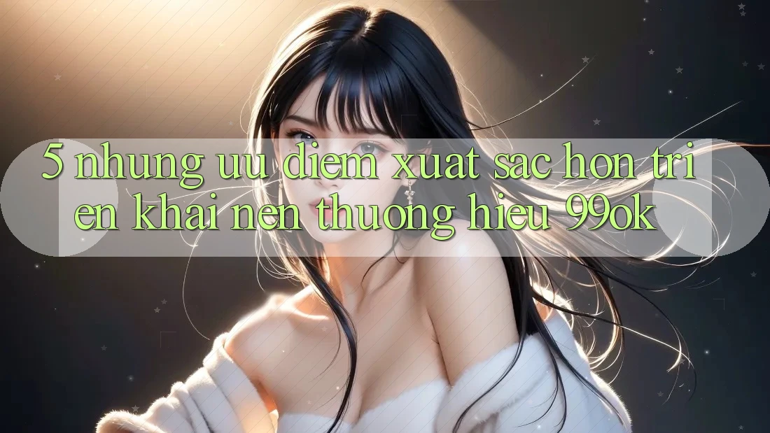 5. Những Ưu Điểm Xuất sắc hơn Triển khai Nên Thương Hiệu 99ok 5. Những Ưu Điểm Xuất sắc hơn Triển khai Nên Thương Hiệu 99ok
