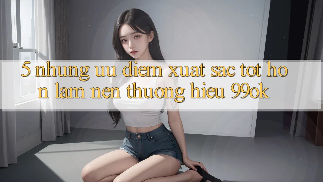 5. Những Ưu Điểm Xuất sắc tốt hơn Làm Nên Thương Hiệu 99ok 5. Những Ưu Điểm Xuất sắc tốt hơn Làm Nên Thương Hiệu 99ok