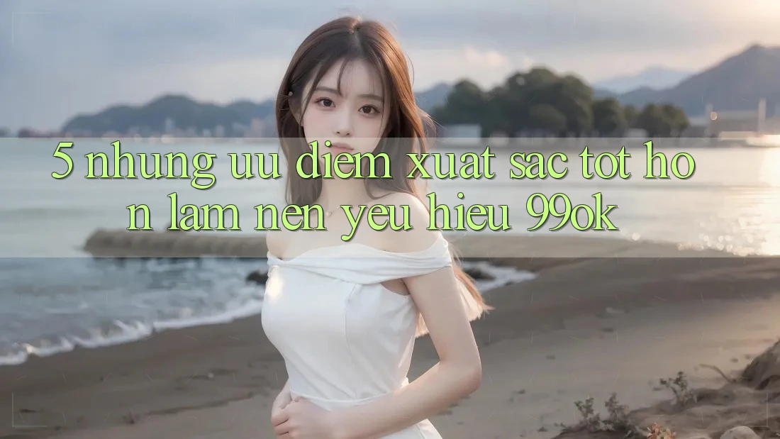 5. Những Ưu Điểm Xuất sắc tốt hơn Làm Nên Yêu Hiệu 99ok 5. Những Ưu Điểm Xuất sắc tốt hơn Làm Nên Yêu Hiệu 99ok