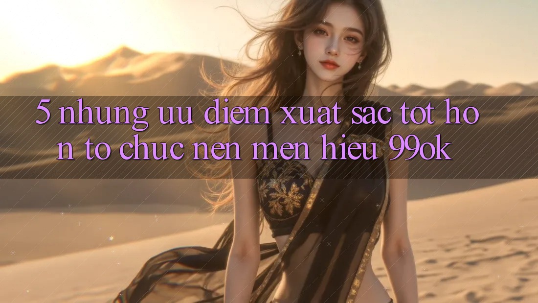 5. Những Ưu Điểm Xuất sắc tốt hơn Tổ chức Nên Mến Hiệu 99ok 5. Những Ưu Điểm Xuất sắc tốt hơn Tổ chức Nên Mến Hiệu 99ok