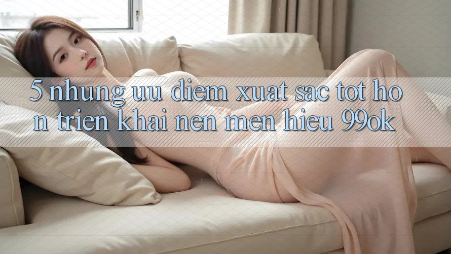5. Những Ưu Điểm Xuất sắc tốt hơn Triển khai Nên Mến Hiệu 99ok 5. Những Ưu Điểm Xuất sắc tốt hơn Triển khai Nên Mến Hiệu 99ok