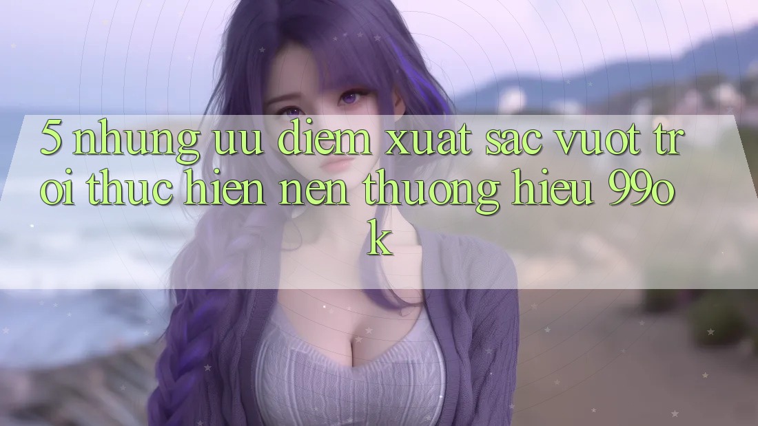 5. Những Ưu Điểm Xuất sắc vượt trội Thực hiện Nên Thương Hiệu 99ok