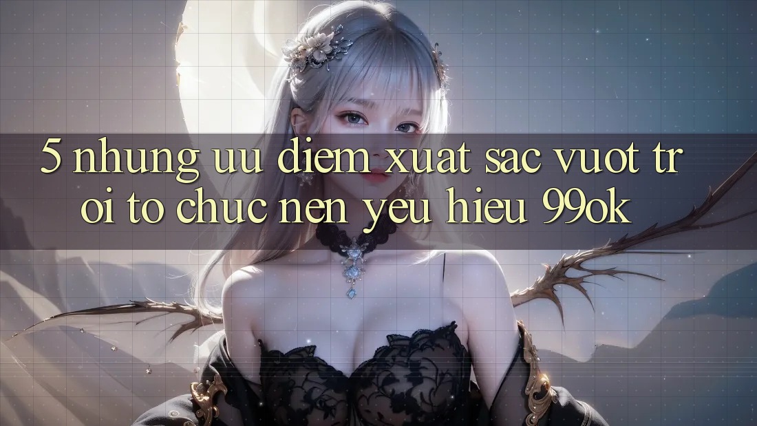5. Những Ưu Điểm Xuất sắc vượt trội Tổ chức Nên Yêu Hiệu 99ok