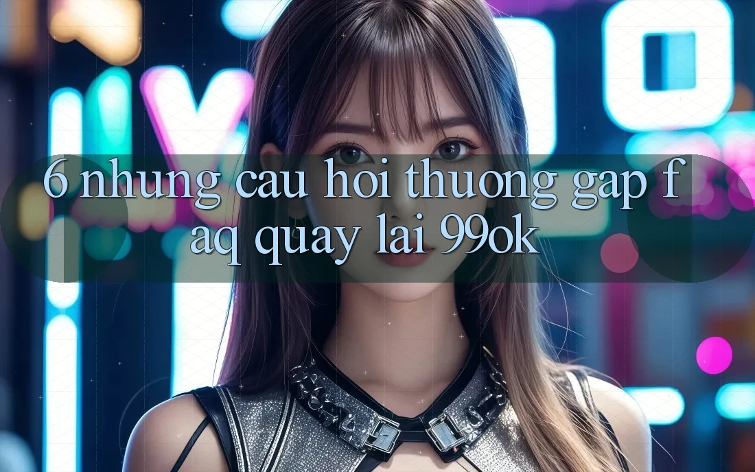 6. Những Câu Hỏi Thường Gặp (FAQ) Quay lại 99ok 6. Những Câu Hỏi Thường Gặp (FAQ) Quay lại 99ok