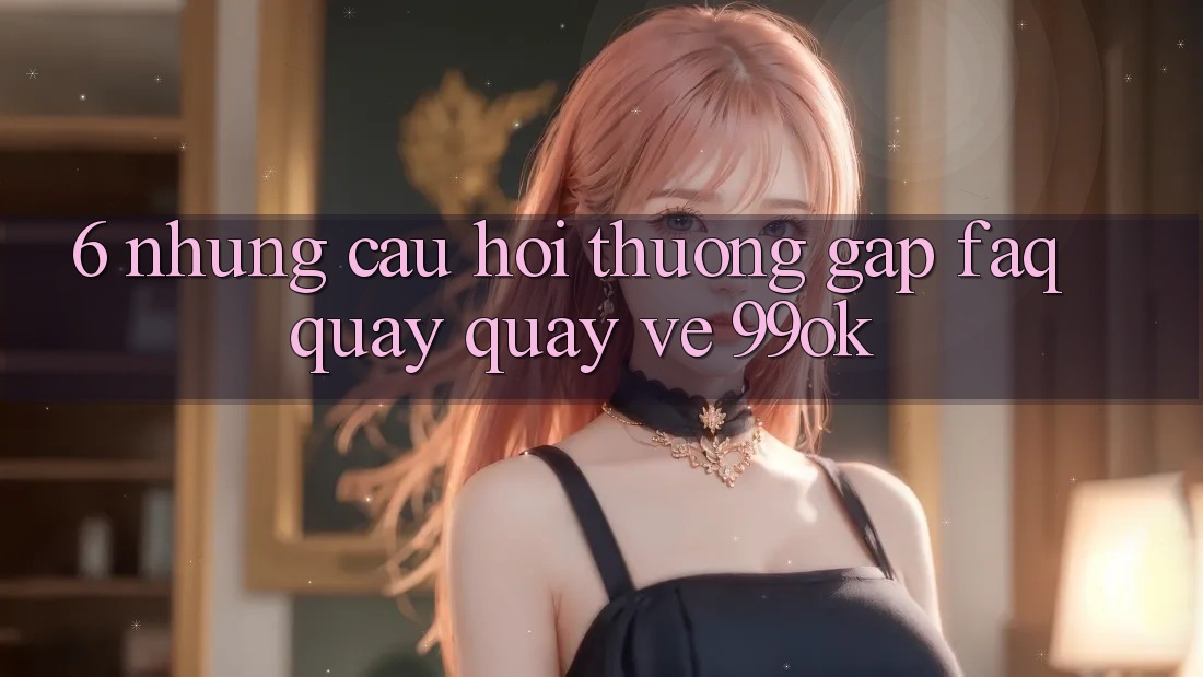 6. Những Câu Hỏi Thường Gặp (FAQ) Quay quay về 99ok 6. Những Câu Hỏi Thường Gặp (FAQ) Quay quay về 99ok