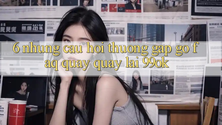 6. Những Câu Hỏi Thường Gặp gỡ (FAQ) Quay quay lại 99ok