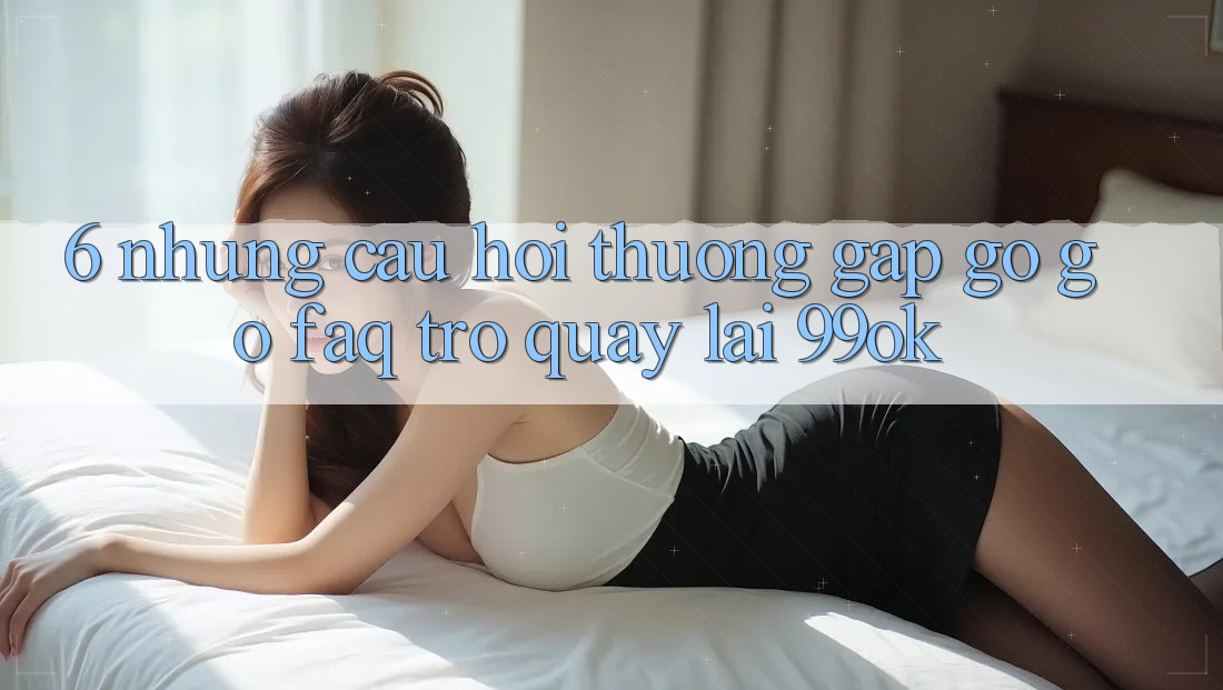 6. Những Câu Hỏi Thường Gặp gỡ gỡ (FAQ) Trở quay lại 99ok