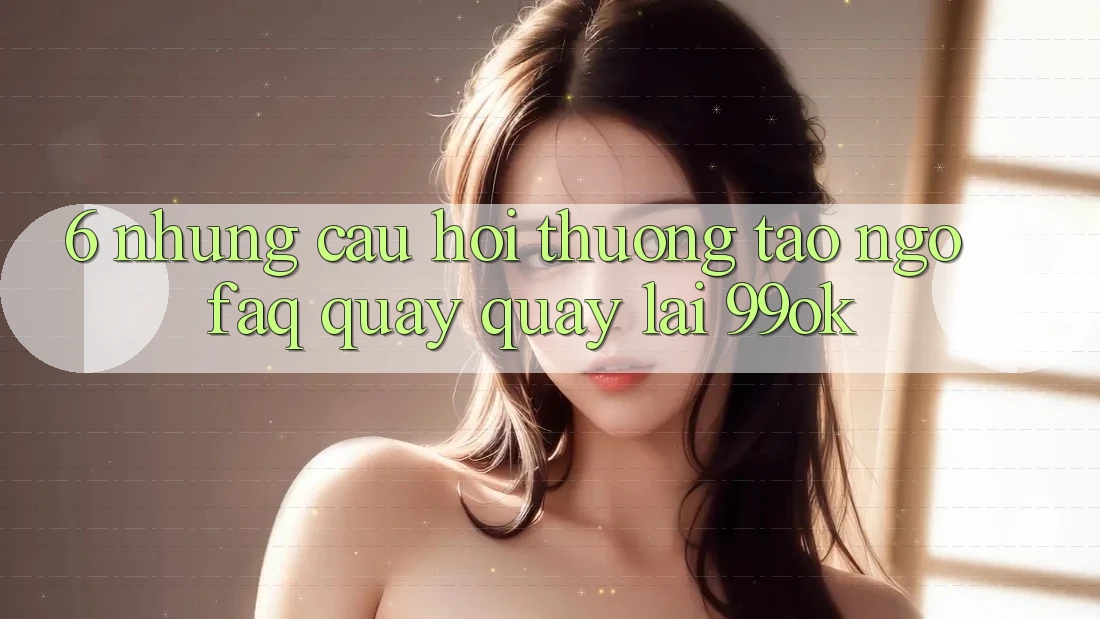 6. Những Câu Hỏi Thường Tao ngộ (FAQ) Quay quay lại 99ok 6. Những Câu Hỏi Thường Tao ngộ (FAQ) Quay quay lại 99ok