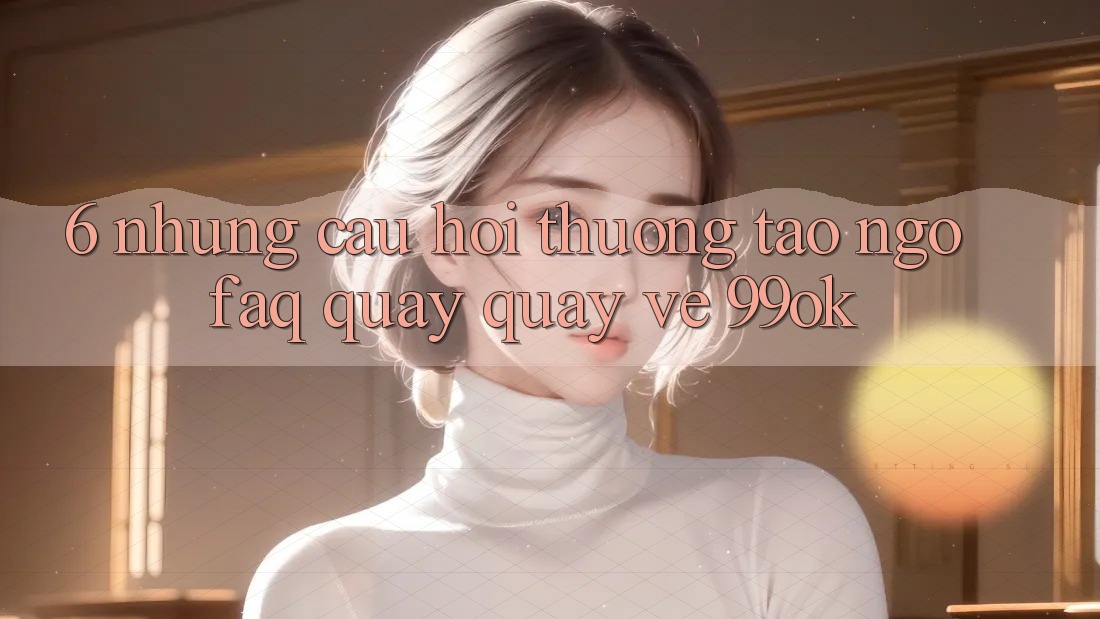 6. Những Câu Hỏi Thường Tao ngộ (FAQ) Quay quay về 99ok 6. Những Câu Hỏi Thường Tao ngộ (FAQ) Quay quay về 99ok