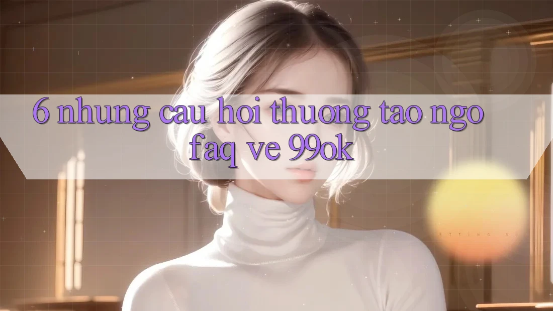 6. Những Câu Hỏi Thường Tao ngộ (FAQ) Về 99ok 6. Những Câu Hỏi Thường Tao ngộ (FAQ) Về 99ok