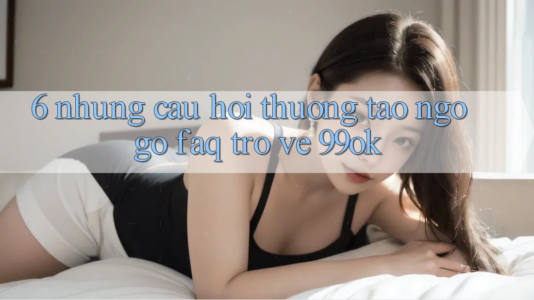 6. Những Câu Hỏi Thường Tao ngộ gỡ (FAQ) Trở về 99ok 6. Những Câu Hỏi Thường Tao ngộ gỡ (FAQ) Trở về 99ok