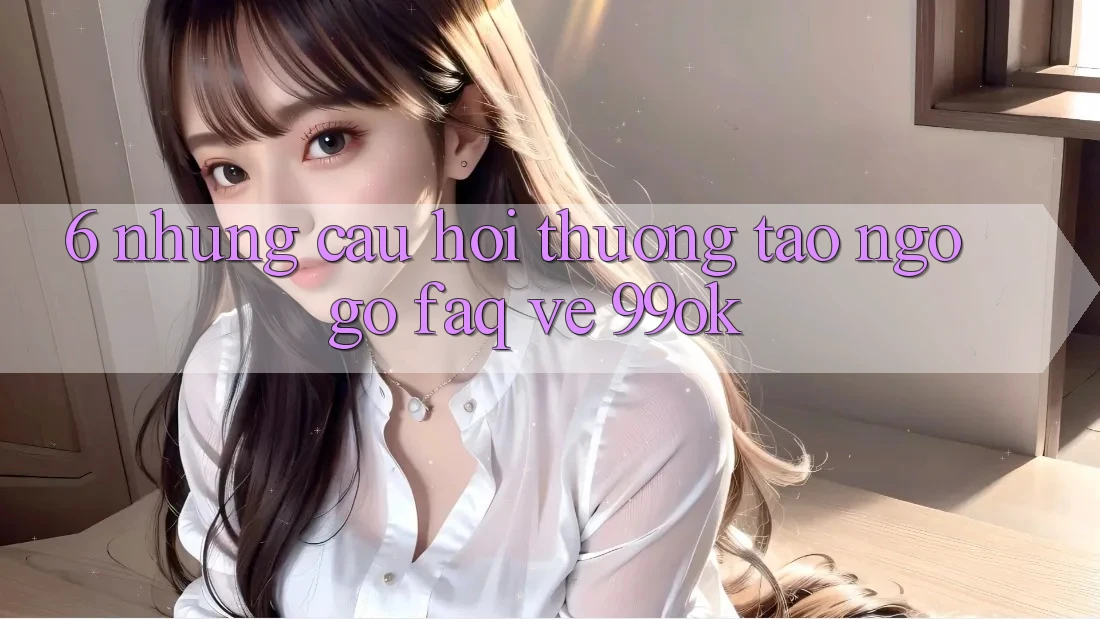 6. Những Câu Hỏi Thường Tao ngộ gỡ (FAQ) Về 99ok