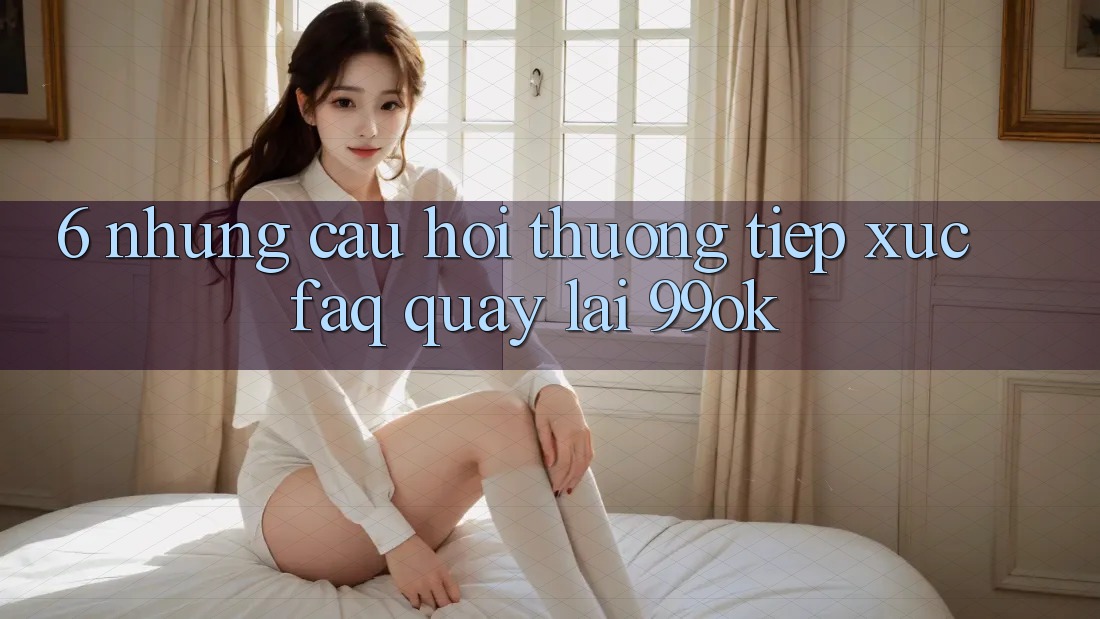 6. Những Câu Hỏi Thường Tiếp xúc (FAQ) Quay lại 99ok 6. Những Câu Hỏi Thường Tiếp xúc (FAQ) Quay lại 99ok