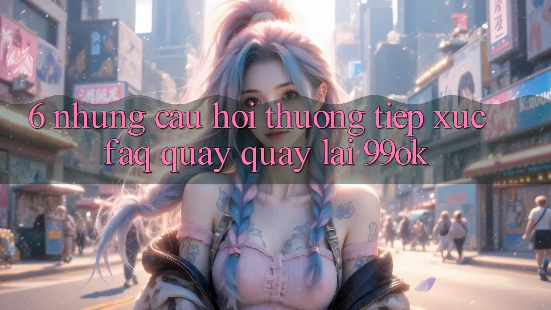 6. Những Câu Hỏi Thường Tiếp xúc (FAQ) Quay quay lại 99ok 6. Những Câu Hỏi Thường Tiếp xúc (FAQ) Quay quay lại 99ok
