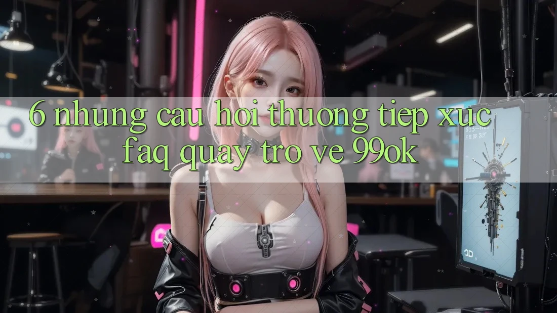 6. Những Câu Hỏi Thường Tiếp xúc (FAQ) Quay trở về 99ok 6. Những Câu Hỏi Thường Tiếp xúc (FAQ) Quay trở về 99ok
