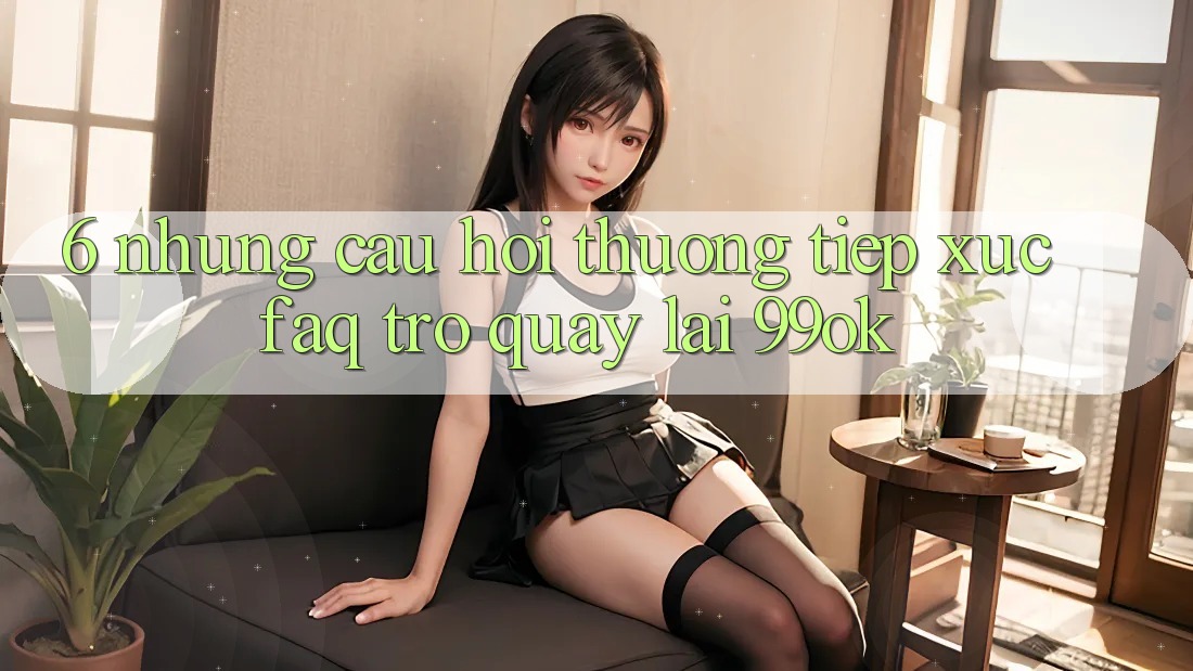 6. Những Câu Hỏi Thường Tiếp xúc (FAQ) Trở quay lại 99ok 6. Những Câu Hỏi Thường Tiếp xúc (FAQ) Trở quay lại 99ok
