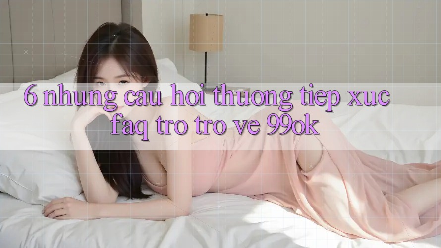 6. Những Câu Hỏi Thường Tiếp xúc (FAQ) Trở trở về 99ok 6. Những Câu Hỏi Thường Tiếp xúc (FAQ) Trở trở về 99ok