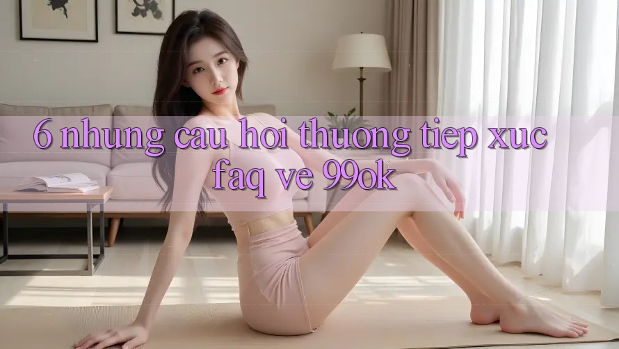 6. Những Câu Hỏi Thường Tiếp xúc (FAQ) Về 99ok 6. Những Câu Hỏi Thường Tiếp xúc (FAQ) Về 99ok
