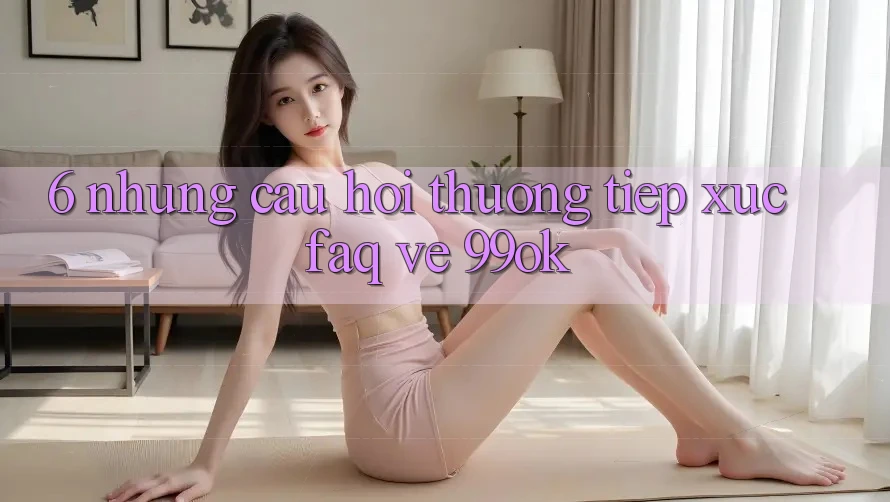 6. Những Câu Hỏi Thường Tiếp xúc (FAQ) Về 99ok 6. Những Câu Hỏi Thường Tiếp xúc (FAQ) Về 99ok