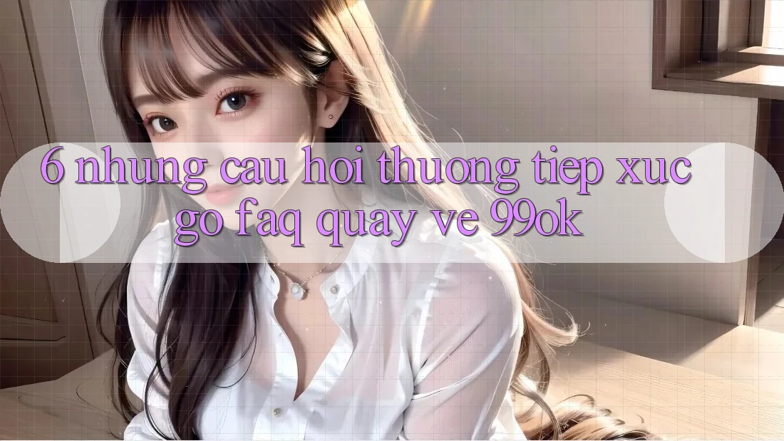 6. Những Câu Hỏi Thường Tiếp xúc gỡ (FAQ) Quay về 99ok