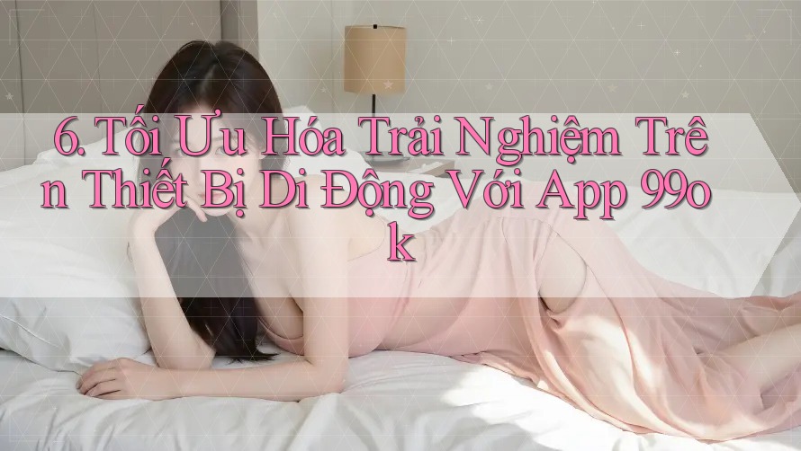 6. Tối Ưu Hóa Trải Nghiệm Trên Thiết Bị Di Động Với App 99ok 6. Tối Ưu Hóa Trải Nghiệm Trên Thiết Bị Di Động Với App 99ok