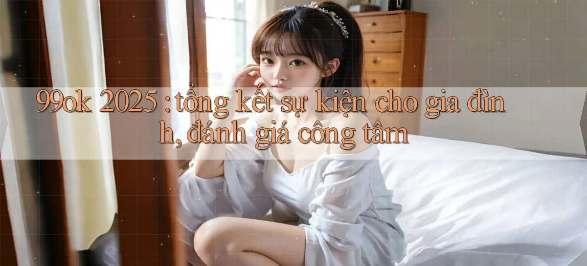 99ok 2025 tổng kết sự kiện cho gia đình, đánh giá công tâm