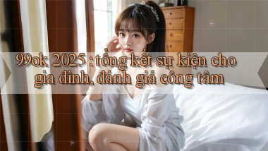 99ok 2025 tổng kết sự kiện cho gia đình, đánh giá công tâm