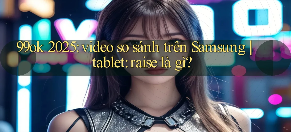 99ok 2025 video so sánh trên Samsung tablet raise là gì