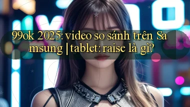 99ok 2025 video so sánh trên Samsung tablet raise là gì