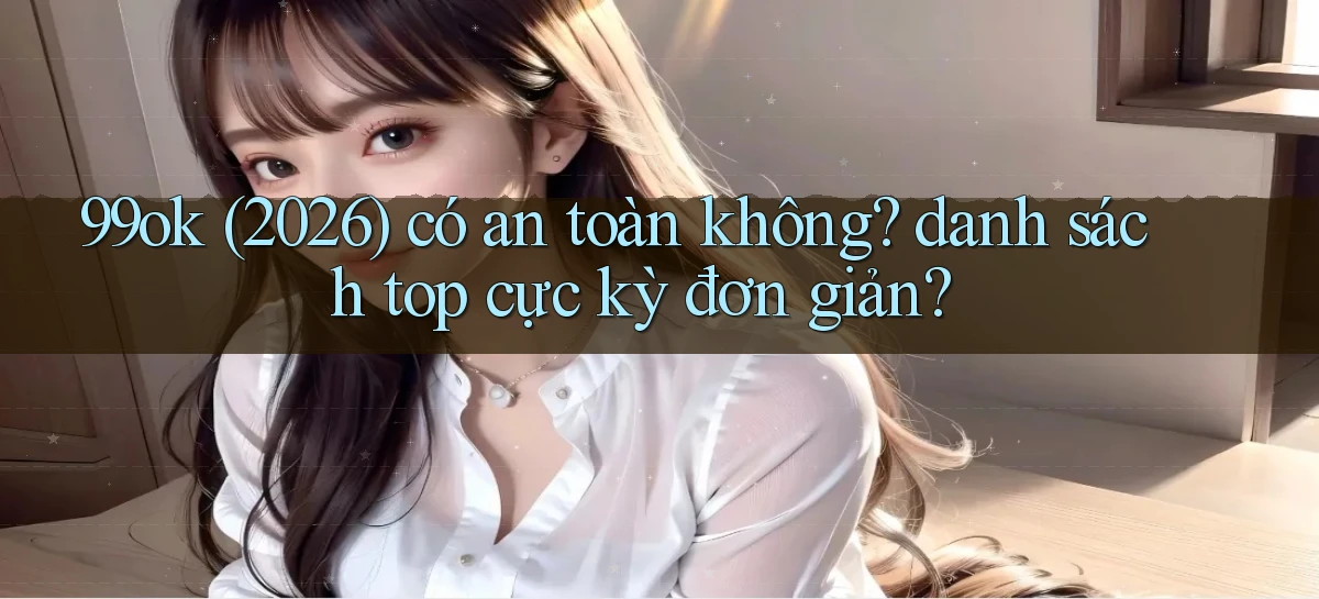 99ok (2026) có an toàn không danh sách top cực kỳ đơn giản