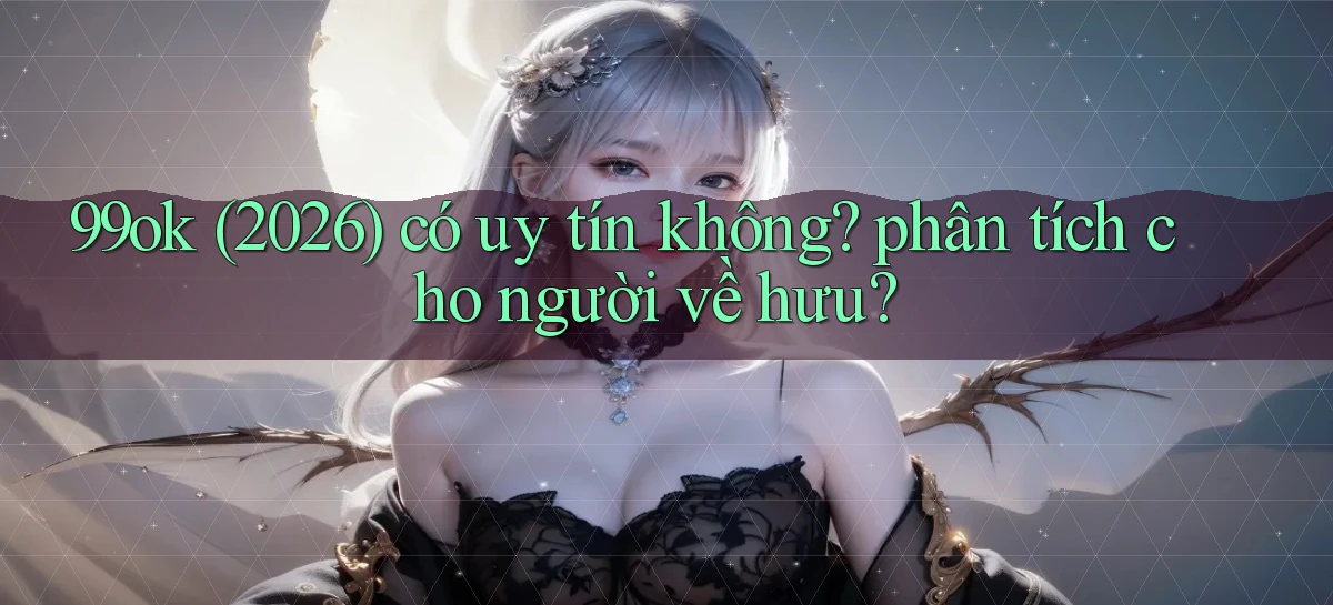 99ok (2026) có uy tín không phân tích cho người về hưu