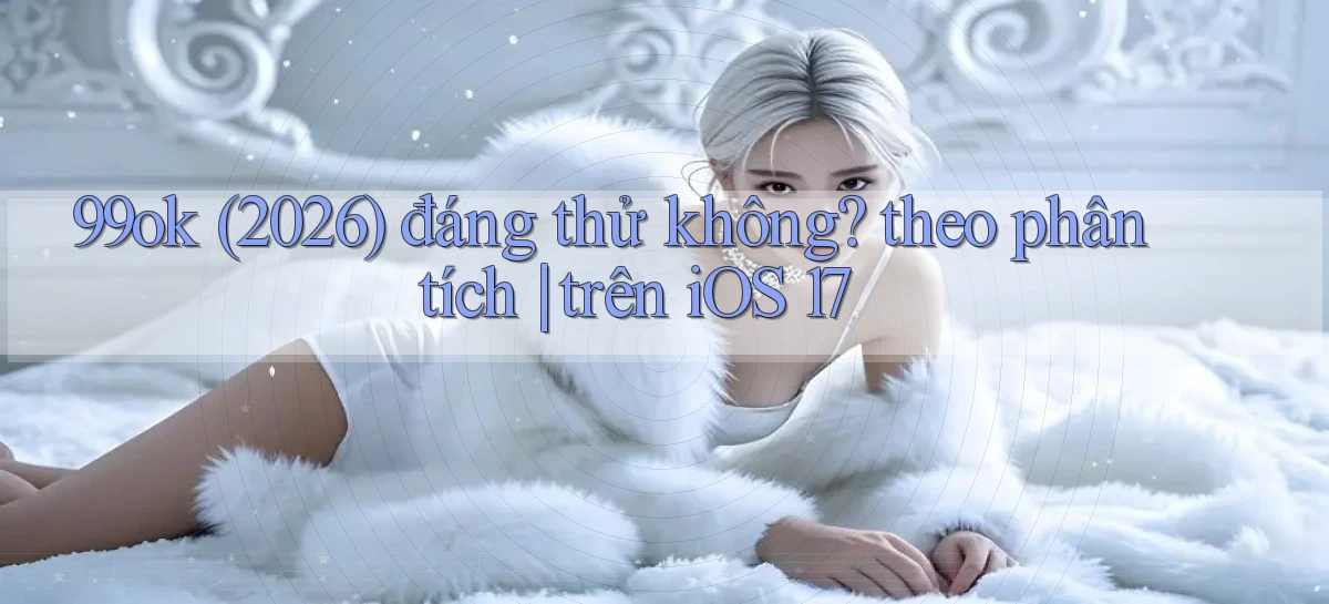 99ok (2026) đáng thử không theo phân tích trên iOS 17