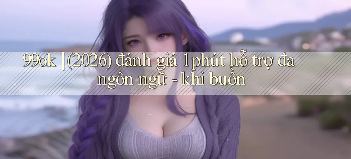 99ok (2026) đánh giá 1 phút hỗ trợ đa ngôn ngữ   khi buồn