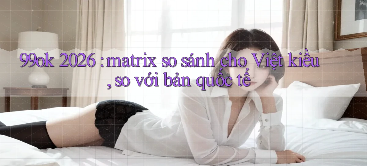 99ok 2026 matrix so sánh cho Việt kiều, so với bản quốc tế
