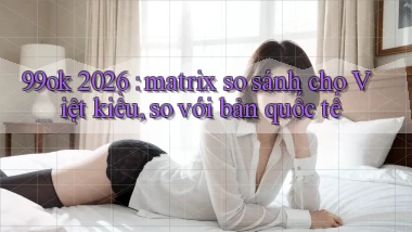 99ok 2026 matrix so sánh cho Việt kiều, so với bản quốc tế