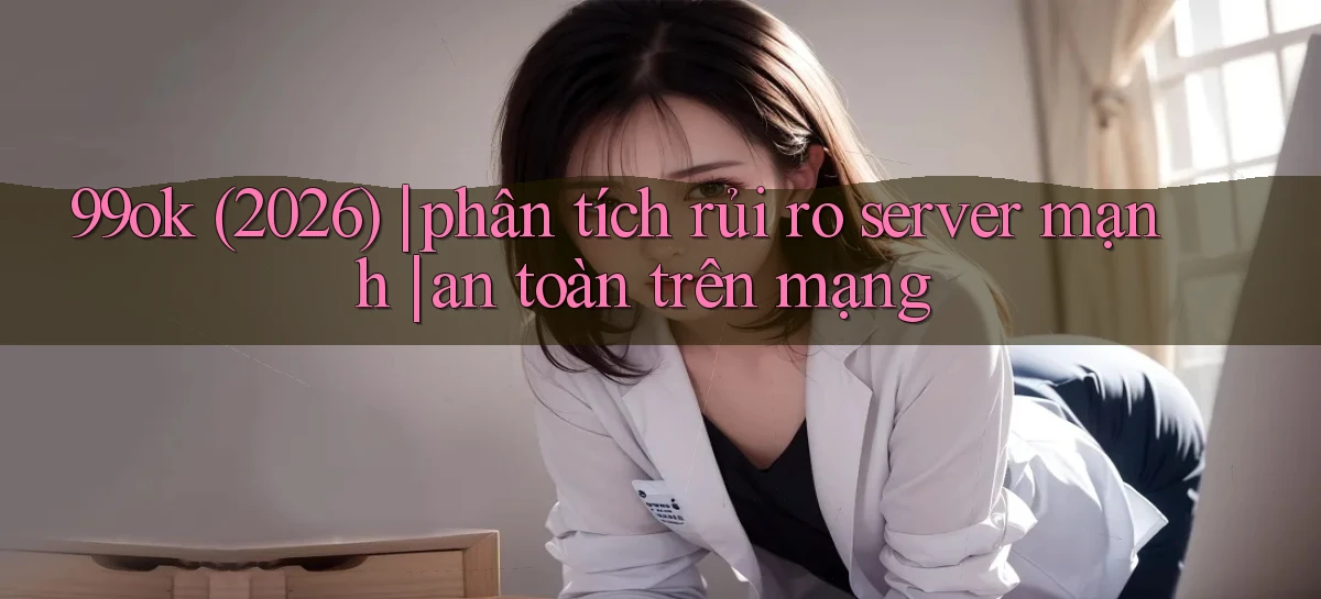 99ok (2026) phân tích rủi ro server mạnh an toàn trên mạng