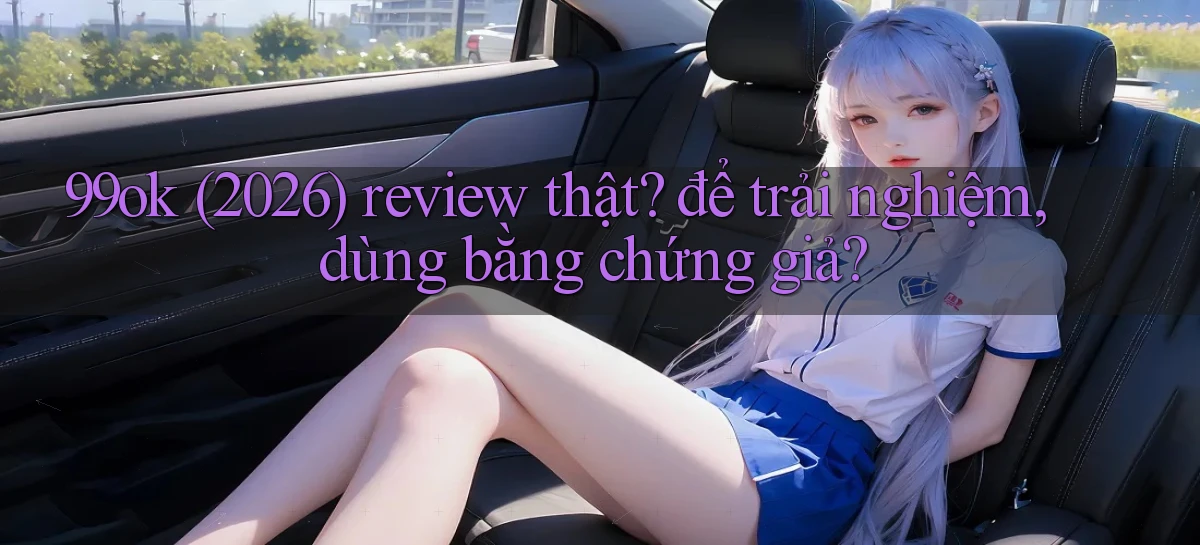 99ok (2026) review thật để trải nghiệm, dùng bằng chứng giả