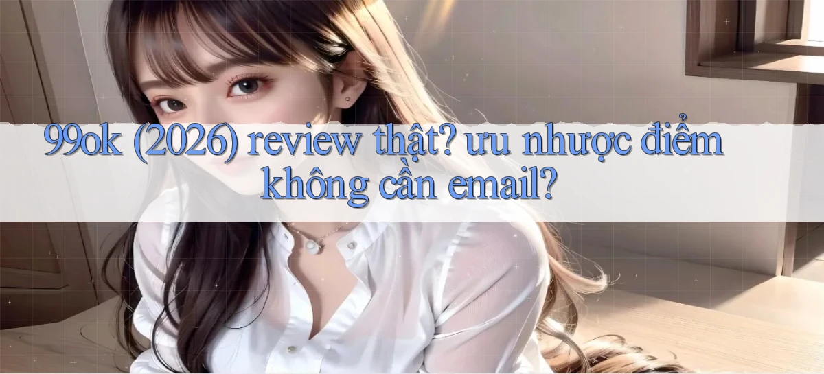 99ok (2026) review thật ưu nhược điểm không cần email