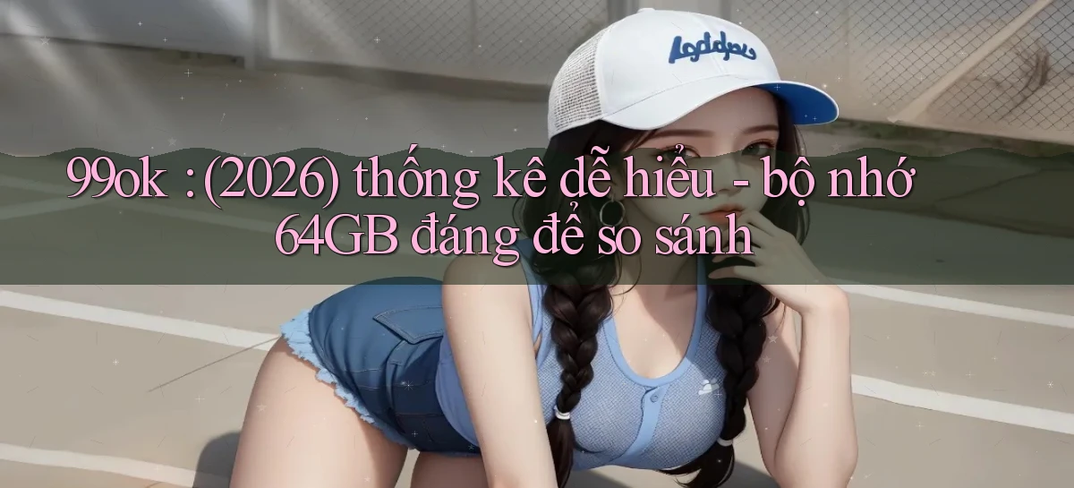 99ok (2026) thống kê dễ hiểu   bộ nhớ 64GB đáng để so sánh