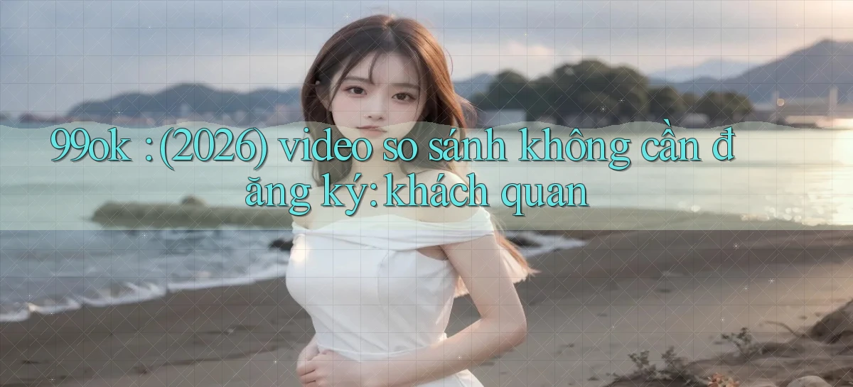 99ok (2026) video so sánh không cần đăng ký khách quan