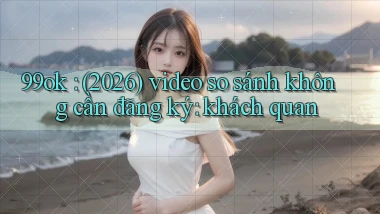 99ok (2026) video so sánh không cần đăng ký khách quan
