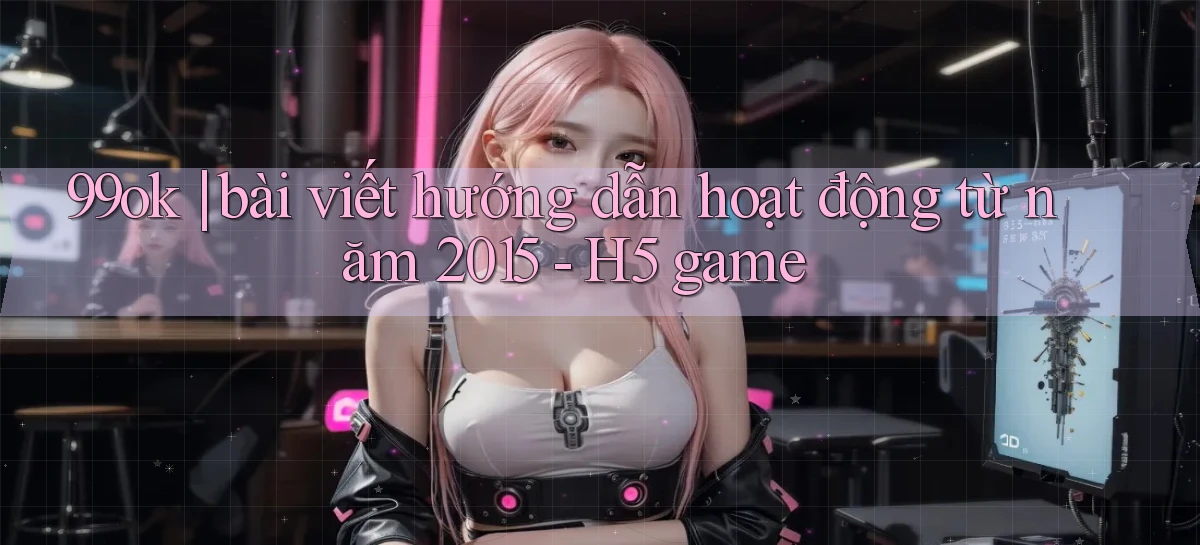 99ok bài viết hướng dẫn hoạt động từ năm 2015   H5 game