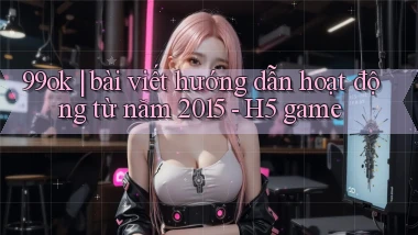 99ok bài viết hướng dẫn hoạt động từ năm 2015   H5 game