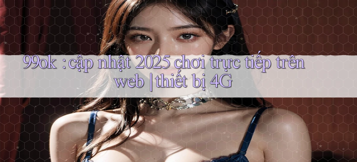 99ok cập nhật 2025 chơi trực tiếp trên web thiết bị 4G