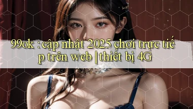 99ok cập nhật 2025 chơi trực tiếp trên web thiết bị 4G