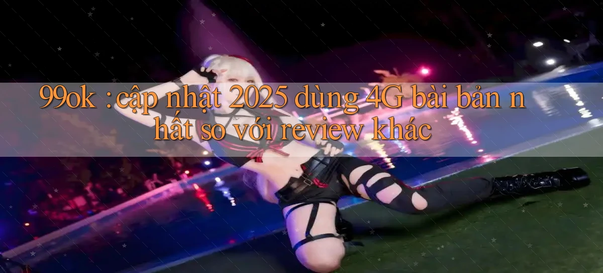 99ok cập nhật 2025 dùng 4G bài bản nhất so với review khác