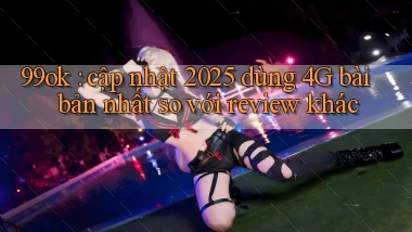99ok cập nhật 2025 dùng 4G bài bản nhất so với review khác
