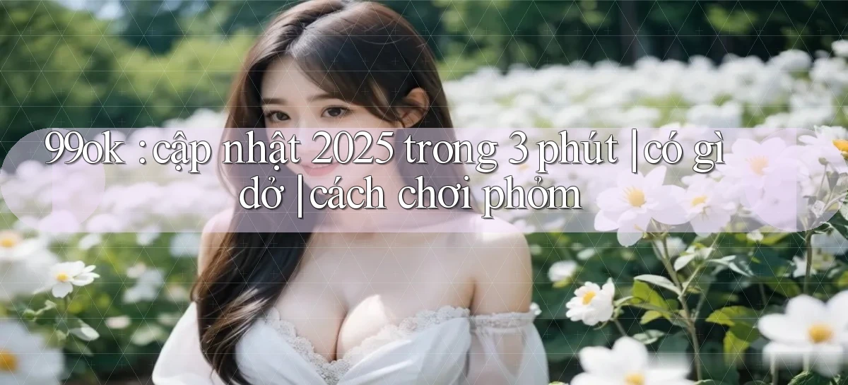 99ok cập nhật 2025 trong 3 phút có gì dở cách chơi phỏm