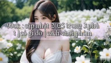99ok cập nhật 2025 trong 3 phút có gì dở cách chơi phỏm